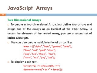 JavaScript Arrays
Two Dimensional Arrays
 To create a two-dimensional Array, just define two arrays and
assign one of the arrays as an Element of the other Array. To
access the elements of the nested array, you use a second set of
index subscripts.
 You can also create multidimensional array like:
letter = [["alpha", "beta", "gamma", "delta"],
["blue", "red", "gold", "silver"],
["one", "two", "three", "four"],
["www", "xxx", "yyy", "zzz"]];
 To display each row:
for(var i=0; i < letter.length; i++)
document.writeln("<br>" + letter[i]);
60
 