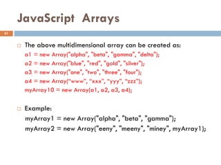 JavaScript Arrays
 The above multidimensional array can be created as:
a1 = new Array("alpha", "beta", "gamma", "delta");
a2 = new Array("blue", "red", "gold", "silver");
a3 = new Array("one", "two", "three", "four");
a4 = new Array(“www”, “xxx”, “yyy”, “zzz”);
myArray10 = new Array(a1, a2, a3, a4);
 Example:
myArray1 = new Array("alpha", "beta", "gamma");
myArray2 = new Array("eeny", "meeny", "miney", myArray1);
61
 