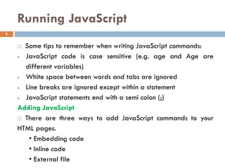Running JavaScript
 Some tips to remember when writing JavaScript commands:
• JavaScript code is case sensitive (e.g. age and Age are
different variables)
• White space between words and tabs are ignored
• Line breaks are ignored except within a statement
• JavaScript statements end with a semi colon (;)
Adding JavaScript
 There are three ways to add JavaScript commands to your
HTML pages.
• Embedding code
• Inline code
• External file
8
 