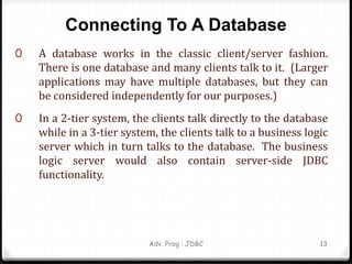 Connecting To A Database
0 A database works in the classic client/server fashion.
There is one database and many clients talk to it. (Larger
applications may have multiple databases, but they can
be considered independently for our purposes.)
0 In a 2-tier system, the clients talk directly to the database
while in a 3-tier system, the clients talk to a business logic
server which in turn talks to the database. The business
logic server would also contain server-side JDBC
functionality.
Adv. Prog : JDBC 13
 