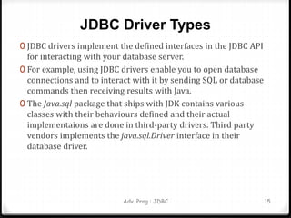 JDBC Driver Types
0 JDBC drivers implement the defined interfaces in the JDBC API
for interacting with your database server.
0 For example, using JDBC drivers enable you to open database
connections and to interact with it by sending SQL or database
commands then receiving results with Java.
0 The Java.sql package that ships with JDK contains various
classes with their behaviours defined and their actual
implementaions are done in third-party drivers. Third party
vendors implements the java.sql.Driver interface in their
database driver.
Adv. Prog : JDBC 15
 