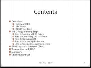 Contents
0 Overview
0 History of JDBC
0 JDBC Model
0 JDBC Driver Type
0 JDBC Programming Steps
0 Step 1 : Loading a JDBC Driver
0 Step 2 : Connecting to a Database
0 Step 3 : Executing SQL
0 Step 4 : Processing the Results
0 Step 5 : Closing Database Connection
0 The PreparedStatement Object
0 Transaction and JDBC
0 Summary
0 Online Resources
Adv. Prog : JDBC 2
 
