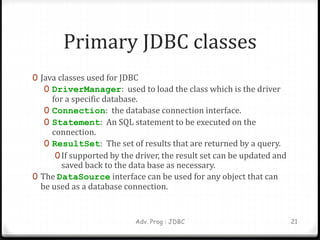 Primary JDBC classes
0 Java classes used for JDBC
0 DriverManager: used to load the class which is the driver
for a specific database.
0 Connection: the database connection interface.
0 Statement: An SQL statement to be executed on the
connection.
0 ResultSet: The set of results that are returned by a query.
0If supported by the driver, the result set can be updated and
saved back to the data base as necessary.
0 The DataSource interface can be used for any object that can
be used as a database connection.
Adv. Prog : JDBC 21
 