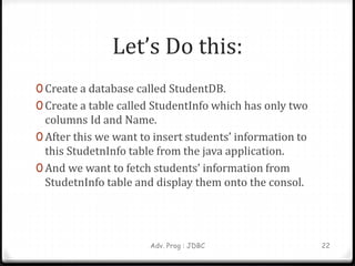 Let’s Do this:
0 Create a database called StudentDB.
0 Create a table called StudentInfo which has only two
columns Id and Name.
0 After this we want to insert students’ information to
this StudetnInfo table from the java application.
0 And we want to fetch students’ information from
StudetnInfo table and display them onto the consol.
Adv. Prog : JDBC 22
 