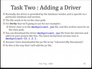 Task Two : Adding a Driver
0 Normally, the driver is provided by the database vendor, and is specific to a
particular database and version.
0 The file needs to be on the class path.
0 For Derby that we’ll going to use for our examples:
0 Driver class is in the derbyclient.jar file, and this archive must be on
the class path.
0 You can download the driver derbyclient.jar file from the internet and
add it to your project like this. The latest derbyclient version now is
derbyclient-10.1.2.1.
0 Assume I have downloaded the jar file in my “LibrariesMy Documents”.
0 So this is the way that I will add the jar file.
Adv. Prog : JDBC 30
 
