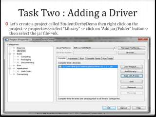 Task Two : Adding a Driver
0 Let’s create a project called StudentDerbyDemo then right click on the
project -> properties->select “Library” -> click on “Add jar/Folder” button->
then select the jar file->ok.
Adv. Prog : JDBC 31
 
