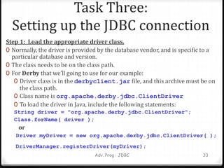 Task Three:
Setting up the JDBC connection
Step 1: Load the appropriate driver class.
0 Normally, the driver is provided by the database vendor, and is specific to a
particular database and version.
0 The class needs to be on the class path.
0 For Derby that we’ll going to use for our example:
0 Driver class is in the derbyclient.jar file, and this archive must be on
the class path.
0 Class name is org.apache.derby.jdbc.ClientDriver
0 To load the driver in Java, include the following statements:
String driver = "org.apache.derby.jdbc.ClientDriver";
Class.forName( driver );
or
Driver myDriver = new org.apache.derby.jdbc.ClientDriver( );
DriverManager.registerDriver(myDriver);
Adv. Prog : JDBC 33
 