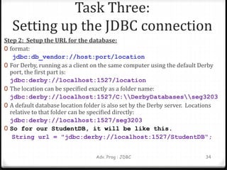 Step 2: Setup the URL for the database:
0 format:
jdbc:db_vendor://host:port/location
0 For Derby, running as a client on the same computer using the default Derby
port, the first part is:
jdbc:derby://localhost:1527/location
0 The location can be specified exactly as a folder name:
jdbc:derby://localhost:1527/C:DerbyDatabasesseg3203
0 A default database location folder is also set by the Derby server. Locations
relative to that folder can be specified directly:
jdbc:derby://localhost:1527/seg3203
0 So for our StudentDB, it will be like this.
String url = "jdbc:derby://localhost:1527/StudentDB“;
Adv. Prog : JDBC 34
Task Three:
Setting up the JDBC connection
 