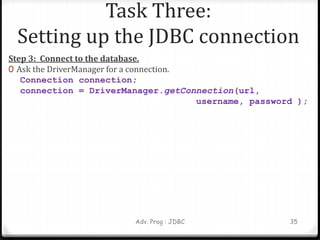 Task Three:
Setting up the JDBC connection
Step 3: Connect to the database.
0 Ask the DriverManager for a connection.
Connection connection;
connection = DriverManager.getConnection(url,
username, password );
Adv. Prog : JDBC 35
 
