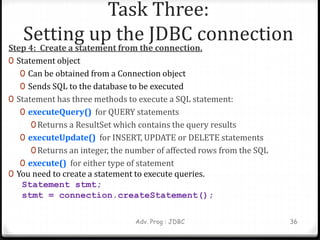 Task Three:
Setting up the JDBC connection
Step 4: Create a statement from the connection.
0 Statement object
0 Can be obtained from a Connection object
0 Sends SQL to the database to be executed
0 Statement has three methods to execute a SQL statement:
0 executeQuery() for QUERY statements
0 Returns a ResultSet which contains the query results
0 executeUpdate() for INSERT, UPDATE or DELETE statements
0 Returns an integer, the number of affected rows from the SQL
0 execute() for either type of statement
0 You need to create a statement to execute queries.
Statement stmt;
stmt = connection.createStatement();
Adv. Prog : JDBC 36
 