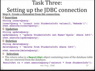 Task Three:
Setting up the JDBC connection
Step 4: Create a statement from the connection.
0 Insertion
String insertQuery;
insertQuery = "insert into StudentsInfo values(1,‘Kebede')";
stmt.execute(insertQuery);
0 Updation
String updateQuery;
updateQuery = "update StudentsInfo set Name=‘Ayele' where Id=1";
stmt.execute(updateQuery);
0 Deletion
String deleteQuery;
deleteQuery = "delete from StudentsInfo where Id=1";
stmt.execute(deleteQuery);
0 Selection
 The return value is a ResultSet object containing rows of the database table
that are retrieved from the database.
ResultSet rs = stmt.executeQuery("seletct * from StudentInfo");
Adv. Prog : JDBC 37
 