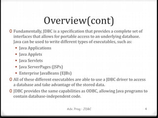 Overview(cont)
0 Fundamentally, JDBC is a specification that provides a complete set of
interfaces that allows for portable access to an underlying database.
Java can be used to write different types of executables, such as:
 Java Applications
 Java Applets
 Java Servlets
 Java ServerPages (JSPs)
 Enterprise JavaBeans (EJBs)
0 All of these different executables are able to use a JDBC driver to access
a database and take advantage of the stored data.
0 JDBC provides the same capabilities as ODBC, allowing Java programs to
contain database-independent code.
Adv. Prog : JDBC 4
 
