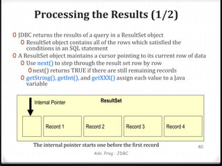 Processing the Results (1/2)
0 JDBC returns the results of a query in a ResultSet object
0 ResultSet object contains all of the rows which satisfied the
conditions in an SQL statement
0 A ResultSet object maintains a cursor pointing to its current row of data
0 Use next() to step through the result set row by row
0next() returns TRUE if there are still remaining records
0 getString(), getInt(), and getXXX() assign each value to a Java
variable
Adv. Prog : JDBC
40
Record 1 Record 2 Record 3 Record 4
ResultSet
Internal Pointer
The internal pointer starts one before the first record
 