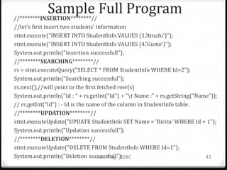 Sample Full Program
//********INSERTION********//
//let's first insert two students' information
stmt.execute("INSERT INTO StudentInfo VALUES (1,'Atnafu')");
stmt.execute("INSERT INTO StudentInfo VALUES (4,'Gume')");
System.out.println("insertion successfull");
//********SEARCHING********//
rs = stmt.executeQuery("SELECT * FROM StudentInfo WHERE Id=2");
System.out.println("Searching successful");
rs.next();//will point to the first fetched row(s)
System.out.println("Id : " + rs.getInt("Id") + "t Name :" + rs.getString("Name"));
// rs.getInt(“Id”) : - Id is the name of the column in StudentInfo table.
//********UPDATION********//
stmt.executeUpdate("UPDATE StudentInfo SET Name = 'Biritu' WHERE Id = 1");
System.out.println("Updation successfull");
//********DELETION********//
stmt.executeUpdate("DELETE FROM StudentInfo WHERE Id=1");
System.out.println("Deletion successfull");
Adv. Prog : JDBC 43
 