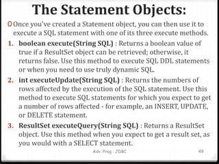 The Statement Objects:
Adv. Prog : JDBC 49
0 Once you've created a Statement object, you can then use it to
execute a SQL statement with one of its three execute methods.
1. boolean execute(String SQL) : Returns a boolean value of
true if a ResultSet object can be retrieved; otherwise, it
returns false. Use this method to execute SQL DDL statements
or when you need to use truly dynamic SQL.
2. int executeUpdate(String SQL) : Returns the numbers of
rows affected by the execution of the SQL statement. Use this
method to execute SQL statements for which you expect to get
a number of rows affected - for example, an INSERT, UPDATE,
or DELETE statement.
3. ResultSet executeQuery(String SQL) : Returns a ResultSet
object. Use this method when you expect to get a result set, as
you would with a SELECT statement.
 