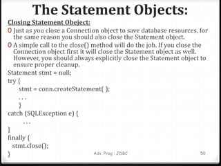 The Statement Objects:
Adv. Prog : JDBC 50
Closing Statement Obeject:
0 Just as you close a Connection object to save database resources, for
the same reason you should also close the Statement object.
0 A simple call to the close() method will do the job. If you close the
Connection object first it will close the Statement object as well.
However, you should always explicitly close the Statement object to
ensure proper cleanup.
Statement stmt = null;
try {
stmt = conn.createStatement( );
. . .
}
catch (SQLException e) {
. . .
}
finally {
stmt.close();
}
 