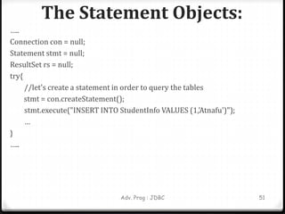 The Statement Objects:
Adv. Prog : JDBC 51
…..
Connection con = null;
Statement stmt = null;
ResultSet rs = null;
try{
//let's create a statement in order to query the tables
stmt = con.createStatement();
stmt.execute("INSERT INTO StudentInfo VALUES (1,'Atnafu')");
…
}
…..
 
