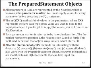 The PreparedStatement Objects
Adv. Prog : JDBC 53
0 All parameters in JDBC are represented by the ? symbol, which is
known as the parameter marker. You must supply values for every
parameter before executing the SQL statement.
0 The setXXX() methods bind values to the parameters, where XXX
represents the Java data type of the value you wish to bind to the
input parameter. If you forget to supply the values, you will receive an
SQLException.
0 Each parameter marker is referred to by its ordinal position. The first
marker represents position 1, the next position 2, and so forth. This
method differs from that of Java array indices, which start at 0.
0 All of the Statement object's methods for interacting with the
database (a) execute(), (b) executeQuery(), and (c) executeUpdate()
also work with the PreparedStatement object. However, the methods
are modified to use SQL statements that can take input the
parameters.
 