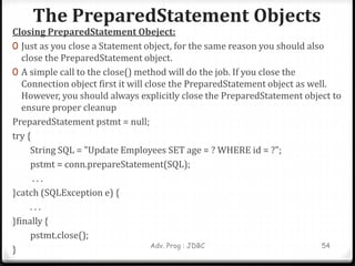 The PreparedStatement Objects
Adv. Prog : JDBC 54
Closing PreparedStatement Obeject:
0 Just as you close a Statement object, for the same reason you should also
close the PreparedStatement object.
0 A simple call to the close() method will do the job. If you close the
Connection object first it will close the PreparedStatement object as well.
However, you should always explicitly close the PreparedStatement object to
ensure proper cleanup
PreparedStatement pstmt = null;
try {
String SQL = "Update Employees SET age = ? WHERE id = ?";
pstmt = conn.prepareStatement(SQL);
. . .
}catch (SQLException e) {
. . .
}finally {
pstmt.close();
}
 