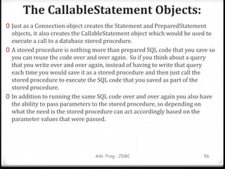 The CallableStatement Objects:
Adv. Prog : JDBC 56
0 Just as a Connection object creates the Statement and PreparedStatement
objects, it also creates the CallableStatement object which would be used to
execute a call to a database stored procedure.
0 A stored procedure is nothing more than prepared SQL code that you save so
you can reuse the code over and over again. So if you think about a query
that you write over and over again, instead of having to write that query
each time you would save it as a stored procedure and then just call the
stored procedure to execute the SQL code that you saved as part of the
stored procedure.
0 In addition to running the same SQL code over and over again you also have
the ability to pass parameters to the stored procedure, so depending on
what the need is the stored procedure can act accordingly based on the
parameter values that were passed.
 