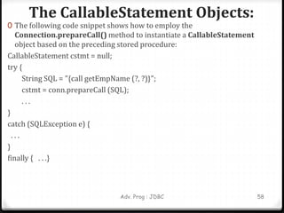 The CallableStatement Objects:
Adv. Prog : JDBC 58
0 The following code snippet shows how to employ the
Connection.prepareCall() method to instantiate a CallableStatement
object based on the preceding stored procedure:
CallableStatement cstmt = null;
try {
String SQL = "{call getEmpName (?, ?)}";
cstmt = conn.prepareCall (SQL);
. . .
}
catch (SQLException e) {
. . .
}
finally { . . .}
 