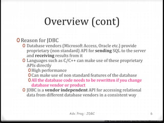 Overview (cont)
0 Reason for JDBC
0 Database vendors (Microsoft Access, Oracle etc.) provide
proprietary (non standard) API for sending SQL to the server
and receiving results from it
0 Languages such as C/C++ can make use of these proprietary
APIs directly
0High performance
0Can make use of non standard features of the database
0All the database code needs to be rewritten if you change
database vendor or product
0 JDBC is a vendor independent API for accessing relational
data from different database vendors in a consistent way
Adv. Prog : JDBC 6
CCTM: Course material developed by James King (james.king@londonmet.ac.uk)
 