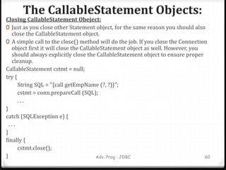 The CallableStatement Objects:
Adv. Prog : JDBC 60
Closing CallableStatement Obeject:
0 Just as you close other Statement object, for the same reason you should also
close the CallableStatement object.
0 A simple call to the close() method will do the job. If you close the Connection
object first it will close the CallableStatement object as well. However, you
should always explicitly close the CallableStatement object to ensure proper
cleanup.
CallableStatement cstmt = null;
try {
String SQL = "{call getEmpName (?, ?)}";
cstmt = conn.prepareCall (SQL);
. . .
}
catch (SQLException e) {
. . .
}
finally {
cstmt.close();
}
 