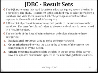 JDBC - Result Sets
Adv. Prog : JDBC 61
0 The SQL statements that read data from a database query return the data in
a result set. The SELECT statement is the standard way to select rows from a
database and view them in a result set. The java.sql.ResultSet interface
represents the result set of a database query.
0 A ResultSet object maintains a cursor that points to the current row in the
result set. The term "result set" refers to the row and column data contained
in a ResultSet object.
0 The methods of the ResultSet interface can be broken down into three
categories:
1. Navigational methods: used to move the cursor around.
2. Get methods: used to view the data in the columns of the current row
being pointed to by the cursor.
3. Update methods: used to update the data in the columns of the current
row. The updates can then be updated in the underlying database as well.
 