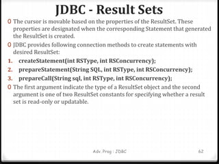 JDBC - Result Sets
Adv. Prog : JDBC 62
0 The cursor is movable based on the properties of the ResultSet. These
properties are designated when the corresponding Statement that generated
the ResultSet is created.
0 JDBC provides following connection methods to create statements with
desired ResultSet:
1. createStatement(int RSType, int RSConcurrency);
2. prepareStatement(String SQL, int RSType, int RSConcurrency);
3. prepareCall(String sql, int RSType, int RSConcurrency);
0 The first argument indicate the type of a ResultSet object and the second
argument is one of two ResultSet constants for specifying whether a result
set is read-only or updatable.
 