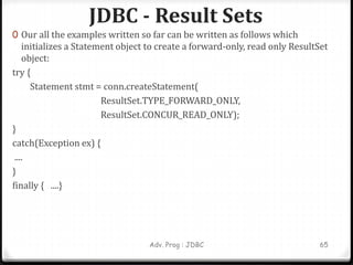 JDBC - Result Sets
Adv. Prog : JDBC 65
0 Our all the examples written so far can be written as follows which
initializes a Statement object to create a forward-only, read only ResultSet
object:
try {
Statement stmt = conn.createStatement(
ResultSet.TYPE_FORWARD_ONLY,
ResultSet.CONCUR_READ_ONLY);
}
catch(Exception ex) {
....
}
finally { ....}
 