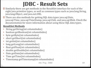 JDBC - Result Sets
Adv. Prog : JDBC 69
0 Similarly there are get methods in the ResultSet interface for each of the
eight Java primitive types, as well as common types such as java.lang.String,
java.lang.Object, and java.net.URL
0 There are also methods for getting SQL data types java.sql.Date,
java.sql.Time, java.sql.TimeStamp, java.sql.Clob, and java.sql.Blob. Check the
documentation for more information about using these SQL data types.
ResultSet Methods
• String getString(int columnIndex)
• boolean getBoolean(int columnIndex)
• byte getByte(int columnIndex)
• short getShort(int columnIndex)
• int getInt(int columnIndex)
• long getLong(int columnIndex)
• float getFloat(int columnIndex)
• double getDouble(int columnIndex)
• Date getDate(int columnIndex)
• Time getTime(int columnIndex)
• Timestamp getTimestamp(int columnIndex)
 