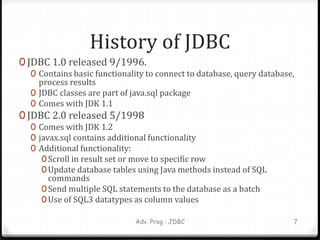 History of JDBC
0 JDBC 1.0 released 9/1996.
0 Contains basic functionality to connect to database, query database,
process results
0 JDBC classes are part of java.sql package
0 Comes with JDK 1.1
0 JDBC 2.0 released 5/1998
0 Comes with JDK 1.2
0 javax.sql contains additional functionality
0 Additional functionality:
0Scroll in result set or move to specific row
0Update database tables using Java methods instead of SQL
commands
0Send multiple SQL statements to the database as a batch
0Use of SQL3 datatypes as column values
Adv. Prog : JDBC 7
 