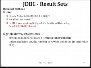 JDBC - Result Sets
Adv. Prog : JDBC 70
ResultSet Methods
0 isNull
0 In SQL, NULL means the field is empty
0 Not the same as 0 or “”
0 In JDBC, you must explicitly ask if a field is null by calling
ResultSet.isNull(column)
0 getMaxRows/setMaxRows
– Maximum number of rows a ResultSet may contain
– Unless explicitly set, the number of rows is unlimited (return value
of 0)
 