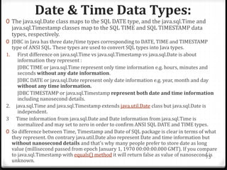 Date & Time Data Types:
73
0 The java.sql.Date class maps to the SQL DATE type, and the java.sql.Time and
java.sql.Timestamp classes map to the SQL TIME and SQL TIMESTAMP data
types, respectively.
0 JDBC in Java has three date/time types corresponding to DATE, TIME and TIMESTAMP
type of ANSI SQL. These types are used to convert SQL types into Java types.
1. First difference on java.sql.Time vs java.sql.Timestamp vs java.sql.Date is about
information they represent :
JDBC TIME or java.sql.Time represent only time information e.g. hours, minutes and
seconds without any date information.
JDBC DATE or java.sql.Date represent only date information e.g. year, month and day
without any time information.
JDBC TIMESTAMP or java.sql.Timestamp represent both date and time information
including nanosecond details.
2. java.sql.Time and java.sql.Timestamp extends java.util.Date class but java.sql.Date is
independent.
3 Time information from java.sql.Date and Date information from java.sql.Time is
normalized and may set to zero in order to confirm ANSI SQL DATE and TIME types.
0 So difference between Time, Timestamp and Date of SQL package is clear in terms of what
they represent. On contrary java.util.Date also represent Date and time information but
without nanosecond details and that's why many people prefer to store date as long
value (millisecond passed from epoch January 1, 1970 00:00:00.000 GMT). If you compare
to java.sql.Timestamp with equals() method it will return false as value of nanosecond is
unknown.
 
