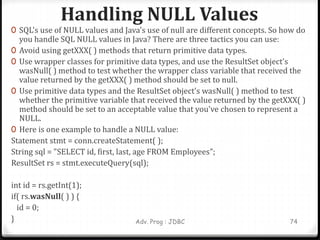 Handling NULL Values
Adv. Prog : JDBC 74
0 SQL's use of NULL values and Java's use of null are different concepts. So how do
you handle SQL NULL values in Java? There are three tactics you can use:
0 Avoid using getXXX( ) methods that return primitive data types.
0 Use wrapper classes for primitive data types, and use the ResultSet object's
wasNull( ) method to test whether the wrapper class variable that received the
value returned by the getXXX( ) method should be set to null.
0 Use primitive data types and the ResultSet object's wasNull( ) method to test
whether the primitive variable that received the value returned by the getXXX( )
method should be set to an acceptable value that you've chosen to represent a
NULL.
0 Here is one example to handle a NULL value:
Statement stmt = conn.createStatement( );
String sql = "SELECT id, first, last, age FROM Employees";
ResultSet rs = stmt.executeQuery(sql);
int id = rs.getInt(1);
if( rs.wasNull( ) ) {
id = 0;
}
 