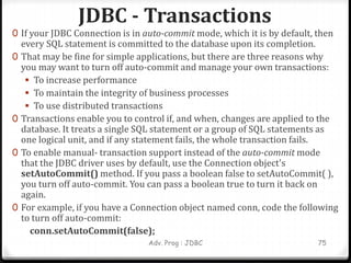 JDBC - Transactions
Adv. Prog : JDBC 75
0 If your JDBC Connection is in auto-commit mode, which it is by default, then
every SQL statement is committed to the database upon its completion.
0 That may be fine for simple applications, but there are three reasons why
you may want to turn off auto-commit and manage your own transactions:
 To increase performance
 To maintain the integrity of business processes
 To use distributed transactions
0 Transactions enable you to control if, and when, changes are applied to the
database. It treats a single SQL statement or a group of SQL statements as
one logical unit, and if any statement fails, the whole transaction fails.
0 To enable manual- transaction support instead of the auto-commit mode
that the JDBC driver uses by default, use the Connection object's
setAutoCommit() method. If you pass a boolean false to setAutoCommit( ),
you turn off auto-commit. You can pass a boolean true to turn it back on
again.
0 For example, if you have a Connection object named conn, code the following
to turn off auto-commit:
conn.setAutoCommit(false);
 