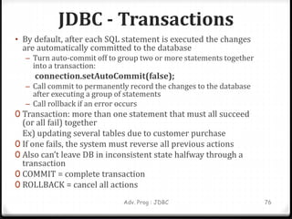 JDBC - Transactions
• By default, after each SQL statement is executed the changes
are automatically committed to the database
– Turn auto-commit off to group two or more statements together
into a transaction:
connection.setAutoCommit(false);
– Call commit to permanently record the changes to the database
after executing a group of statements
– Call rollback if an error occurs
0 Transaction: more than one statement that must all succeed
(or all fail) together
Ex) updating several tables due to customer purchase
0 If one fails, the system must reverse all previous actions
0 Also can’t leave DB in inconsistent state halfway through a
transaction
0 COMMIT = complete transaction
0 ROLLBACK = cancel all actions
76
Adv. Prog : JDBC
 