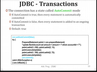 JDBC - Transactions
0 The connection has a state called AutoCommit mode
0 If AutoCommit is true, then every statement is automatically
committed
0 If AutoCommit is false, then every statement is added to an ongoing
transaction
0 Default: true
Adv. Prog : JDBC 77
con.setAutoCommit(false);
try {
PreparedStatement pstmt = con.prepareStatement(
"update BankAccount set amount = amount + ? where accountId = ?");
pstmt.setInt(1,-100); pstmt.setInt(2, 13);
pstmt.executeUpdate();
pstmt.setInt(1, 100); pstmt.setInt(2, 72);
pstmt.executeUpdate();
con.commit();
catch (SQLException e)
{ con.rollback(); }
 