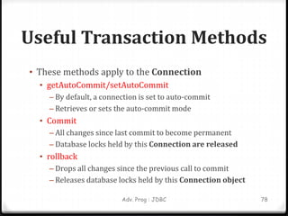 Useful Transaction Methods
• These methods apply to the Connection
• getAutoCommit/setAutoCommit
– By default, a connection is set to auto-commit
– Retrieves or sets the auto-commit mode
• Commit
– All changes since last commit to become permanent
– Database locks held by this Connection are released
• rollback
– Drops all changes since the previous call to commit
– Releases database locks held by this Connection object
78
Adv. Prog : JDBC
 
