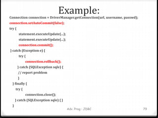 Example:
Connection connection = DriverManager.getConnection(url, username, passwd);
connection.setAutoCommit(false);
try {
statement.executeUpdate(...);
statement.executeUpdate(...);
connection.commit();
} catch (Exception e) {
try {
connection.rollback();
} catch (SQLException sqle) {
// report problem
}
} finally {
try {
connection.close();
} catch (SQLException sqle) { }
}
79
Adv. Prog : JDBC
 