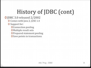 History of JDBC (cont)
0 JDBC 3.0 released 2/2002
0 Comes with Java 2, J2SE 1.4
0 Support for:
0 Connection pooling
0 Multiple result sets
0 Prepared statement pooling
0Save points in transactions
Adv. Prog : JDBC 8
 