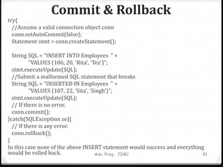 Commit & Rollback
Adv. Prog : JDBC 81
try{
//Assume a valid connection object conn
conn.setAutoCommit(false);
Statement stmt = conn.createStatement();
String SQL = "INSERT INTO Employees " +
"VALUES (106, 20, 'Rita', 'Tez')";
stmt.executeUpdate(SQL);
//Submit a malformed SQL statement that breaks
String SQL = "INSERTED IN Employees " +
"VALUES (107, 22, 'Sita', 'Singh')";
stmt.executeUpdate(SQL);
// If there is no error.
conn.commit();
}catch(SQLException se){
// If there is any error.
conn.rollback();
}
In this case none of the above INSERT statement would success and everything
would be rolled back.
 