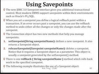 Using Savepoints
Adv. Prog : JDBC 82
0 The new JDBC 3.0 Savepoint interface gives you additional transactional
control. Most modern DBMS support savepoints within their environments
such as Oracle's PL/SQL.
0 When you set a savepoint you define a logical rollback point within a
transaction. If an error occurs past a savepoint, you can use the rollback
method to undo either all the changes or only the changes made after the
savepoint.
0 The Connection object has two new methods that help you manage
savepoints:
1. setSavepoint(String savepointName): defines a new savepoint. It also
returns a Savepoint object.
2. releaseSavepoint(Savepoint savepointName): deletes a savepoint.
Notice that it requires a Savepoint object as a parameter. This object is
usually a savepoint generated by the setSavepoint() method.
0 There is one rollback ( String savepointName ) method which rolls back
work to the specified savepoint.
0 The following example illustrates the use of a Savepoint object:
 
