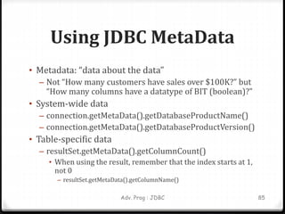 Using JDBC MetaData
• Metadata: “data about the data”
– Not “How many customers have sales over $100K?” but
“How many columns have a datatype of BIT (boolean)?”
• System-wide data
– connection.getMetaData().getDatabaseProductName()
– connection.getMetaData().getDatabaseProductVersion()
• Table-specific data
– resultSet.getMetaData().getColumnCount()
• When using the result, remember that the index starts at 1,
not 0
– resultSet.getMetaData().getColumnName()
85
Adv. Prog : JDBC
 