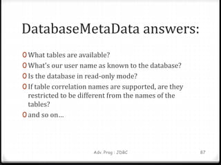 DatabaseMetaData answers:
0 What tables are available?
0 What's our user name as known to the database?
0 Is the database in read-only mode?
0 If table correlation names are supported, are they
restricted to be different from the names of the
tables?
0 and so on…
87
Adv. Prog : JDBC
 