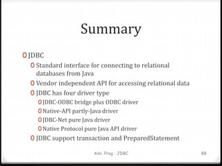 Summary
0 JDBC
0 Standard interface for connecting to relational
databases from Java
0 Vendor independent API for accessing relational data
0 JDBC has four driver type
0JDBC-ODBC bridge plus ODBC driver
0Native-API partly-Java driver
0JDBC-Net pure Java driver
0Native Protocol pure Java API driver
0 JDBC support transaction and PreparedStatement
Adv. Prog : JDBC 88
 