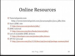 Online Resources
0 Tutorialspoint.com
http://www.tutorialspoint.com/javaexamples/java_jdbc.htm
0 Sun’s JDBC site
0 http://java.sun.com/products/jdbc/
0 JDBC tutorial
0 http://java.sun.com/docs/books/tutorial/jdbc/
0 List of available JDBC drivers
0 http://developers.sun.com/product/jdbc/drivers
0 API for java.sql
0 http://java.sun.com/j2se/1.5.0/docs/api/java/sql/package-summary.html
Adv. Prog : JDBC 89
 