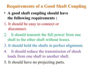 Requirements of a Good Shaft Coupling
• A good shaft coupling should have
the following requirements :
1. It should be easy to connect or
disconnect.
2. It should transmit the full power from one
shaft to the other shaft without losses.
3. It should hold the shafts in perfect alignment.
4. It should reduce the transmission of shock
loads from one shaft to another shaft.
5. It should have no projecting parts.
 