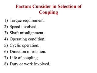 Factors Consider in Selection of
Coupling
1) Torque requirement.
2) Speed involved.
3) Shaft misalignment.
4) Operating condition.
5) Cyclic operation.
6) Direction of rotation.
7) Life of coupling.
8) Duty or work involved.
 