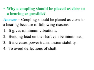 • Why a coupling should be placed as close to
a bearing as possible?
Answer – Coupling should be placed as close to
a bearing because of following reasons
1. It gives minimum vibrations.
2. Bending load on the shaft can be minimized.
3. It increases power transmission stability.
4. To avoid deflections of shaft.
 